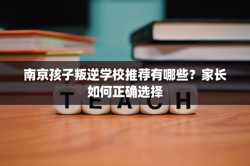 南京孩子叛逆学校推荐有哪些？家长如何正确选择