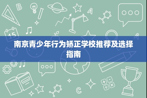 南京青少年行为矫正学校推荐及选择指南 南京青少年行为矫正学校推荐及选择指南