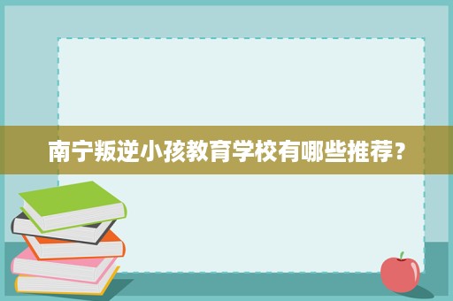 南宁叛逆小孩教育学校有哪些推荐? 南宁叛逆小孩教育学校有哪些推荐?