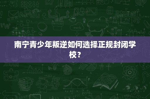 南宁青少年叛逆如何选择正规封闭学校？