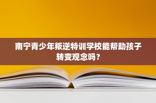 南宁青少年叛逆特训学校能帮助孩子转变观念吗？