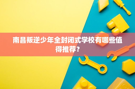 南昌叛逆少年全封闭式学校有哪些值得推荐? 南昌叛逆少年全封闭式学校有哪些值得推荐?