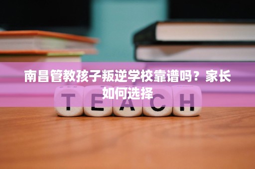 南昌管教孩子叛逆学校靠谱吗?家长如何选择 南昌管教孩子叛逆学校靠谱吗?家长如何选择
