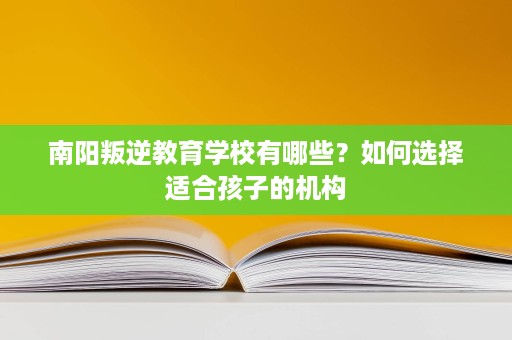 南阳叛逆教育学校有哪些?如何选择适合孩子的机构 南阳叛逆教育学校有哪些?如何选择适合孩子的机构