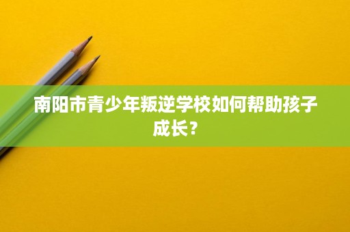 南阳市青少年叛逆学校如何帮助孩子成长? 南阳市青少年叛逆学校如何帮助孩子成长?