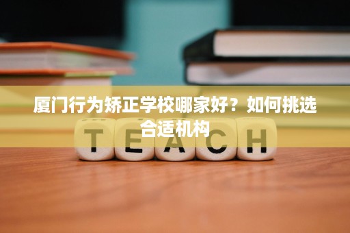 厦门行为矫正学校哪家好?如何挑选合适机构 厦门行为矫正学校哪家好?如何挑选合适机构