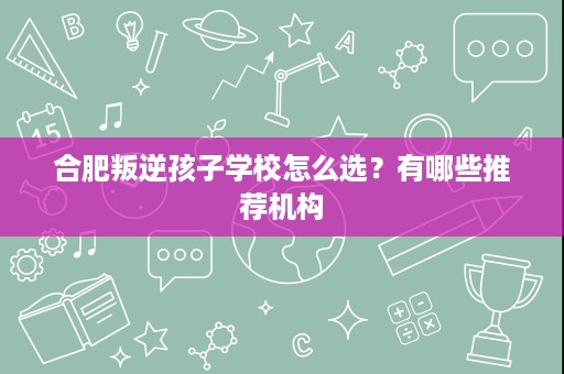 合肥叛逆孩子学校怎么选?有哪些推荐机构 合肥叛逆孩子学校怎么选?有哪些推荐机构