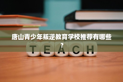 唐山青少年叛逆教育学校推荐有哪些? 唐山青少年叛逆教育学校推荐有哪些?