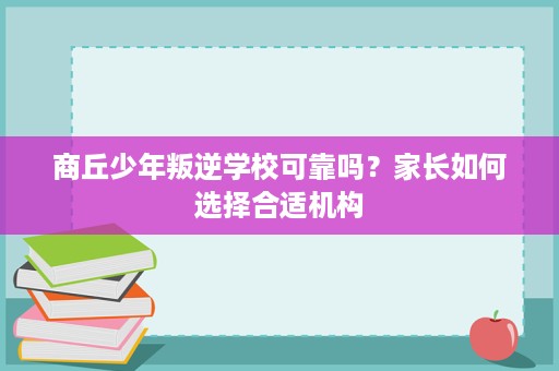 商丘少年叛逆学校可靠吗?家长如何选择合适机构 商丘少年叛逆学校可靠吗?家长如何选择合适机构