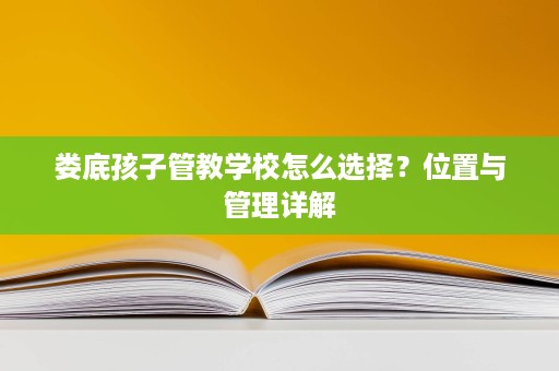 娄底孩子管教学校怎么选择?位置与管理详解 娄底孩子管教学校怎么选择?位置与管理详解