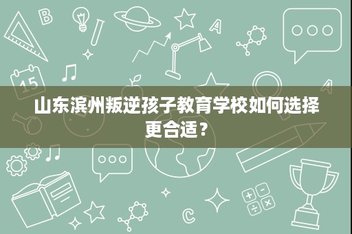 山东滨州叛逆孩子教育学校如何选择更合适? 山东滨州叛逆孩子教育学校如何选择更合适?
