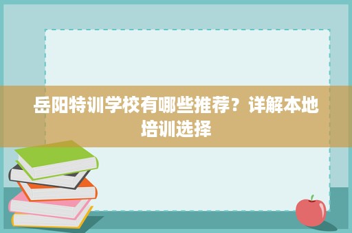 岳阳特训学校有哪些推荐?详解本地培训选择 岳阳特训学校有哪些推荐?详解本地培训选择