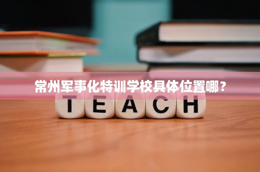常州军事化特训学校具体位置哪? 常州军事化特训学校具体位置哪?