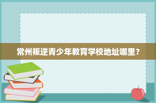 常州叛逆青少年教育学校地址哪里? 常州叛逆青少年教育学校地址哪里?