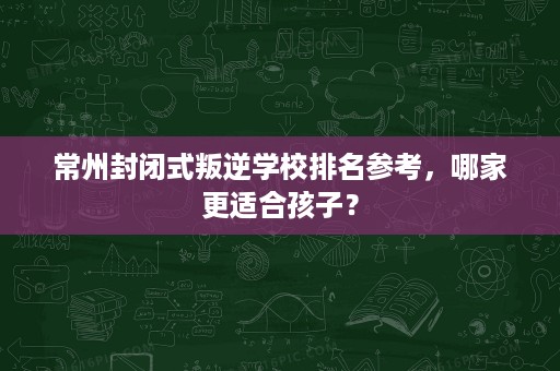 常州封闭式叛逆学校排名参考,哪家更适合孩子? 常州封闭式叛逆学校排名参考,哪家更适合孩子?