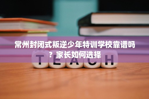 常州封闭式叛逆少年特训学校靠谱吗？家长如何选择
