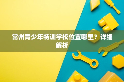 常州青少年特训学校位置哪里?详细解析 常州青少年特训学校位置哪里?详细解析