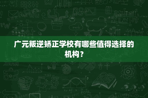 广元叛逆矫正学校有哪些值得选择的机构? 广元叛逆矫正学校有哪些值得选择的机构?