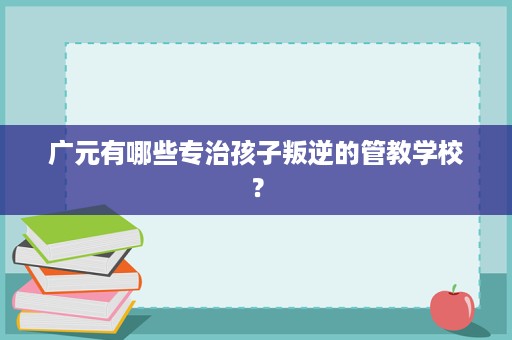 广元有哪些专治孩子叛逆的管教学校? 广元有哪些专治孩子叛逆的管教学校?