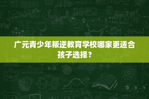 广元青少年叛逆教育学校哪家更适合孩子选择? 广元青少年叛逆教育学校哪家更适合孩子选择?