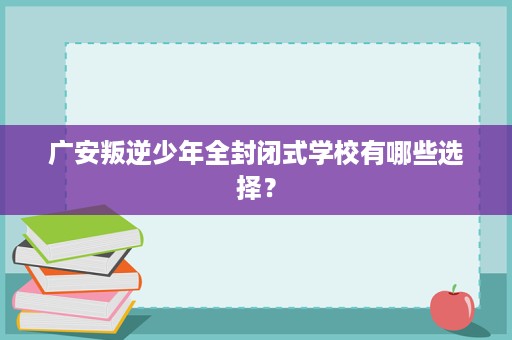 广安叛逆少年全封闭式学校有哪些选择? 广安叛逆少年全封闭式学校有哪些选择?