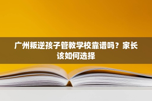 广州叛逆孩子管教学校靠谱吗？家长该如何选择