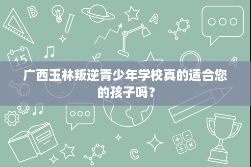广西玉林叛逆青少年学校真的适合您的孩子吗? 广西玉林叛逆青少年学校真的适合您的孩子吗?