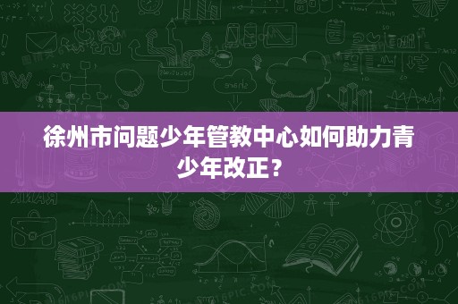 徐州市问题少年管教中心如何助力青少年改正? 徐州市问题少年管教中心如何助力青少年改正?