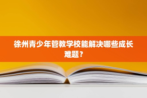 徐州青少年管教学校能解决哪些成长难题？