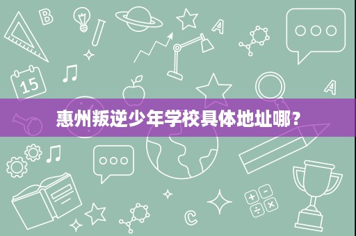 惠州叛逆少年学校具体地址哪? 惠州叛逆少年学校具体地址哪?