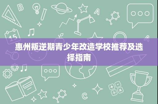 惠州叛逆期青少年改造学校推荐及选择指南 惠州叛逆期青少年改造学校推荐及选择指南