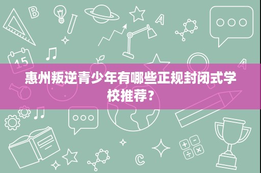 惠州叛逆青少年有哪些正规封闭式学校推荐? 惠州叛逆青少年有哪些正规封闭式学校推荐?