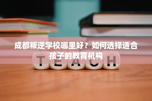 成都叛逆学校哪里好?如何选择适合孩子的教育机构 成都叛逆学校哪里好?如何选择适合孩子的教育机构