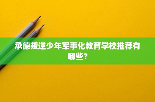承德叛逆少年军事化教育学校推荐有哪些？