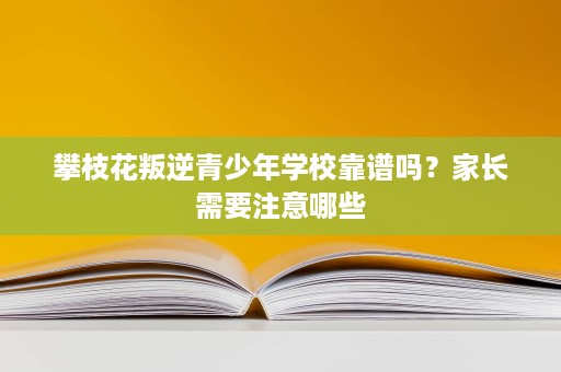 攀枝花叛逆青少年学校靠谱吗？家长需要注意哪些