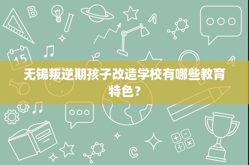 无锡叛逆期孩子改造学校有哪些教育特色？