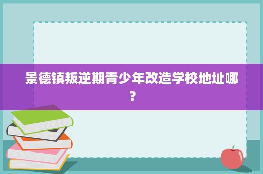 景德镇叛逆期青少年改造学校地址哪？