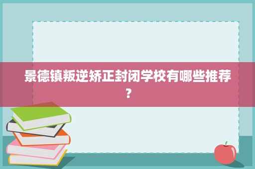 景德镇叛逆矫正封闭学校有哪些推荐? 景德镇叛逆矫正封闭学校有哪些推荐?