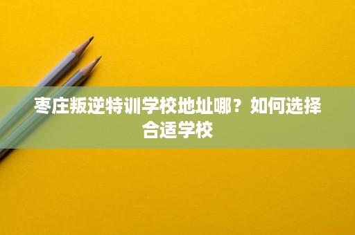 枣庄叛逆特训学校地址哪?如何选择合适学校 枣庄叛逆特训学校地址哪?如何选择合适学校