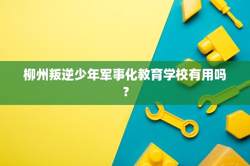 柳州叛逆少年军事化教育学校有用吗? 柳州叛逆少年军事化教育学校有用吗?