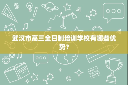 武汉市高三全日制培训学校有哪些优势? 武汉市高三全日制培训学校有哪些优势?