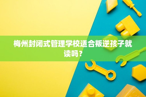 梅州封闭式管理学校适合叛逆孩子就读吗？