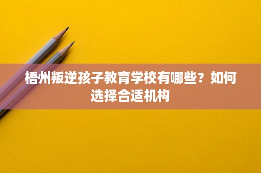 梧州叛逆孩子教育学校有哪些?如何选择合适机构 梧州叛逆孩子教育学校有哪些?如何选择合适机构