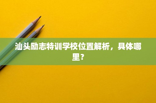 汕头励志特训学校位置解析,具体哪里? 汕头励志特训学校位置解析,具体哪里?