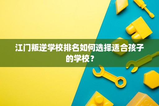 江门叛逆学校排名如何选择适合孩子的学校? 江门叛逆学校排名如何选择适合孩子的学校?