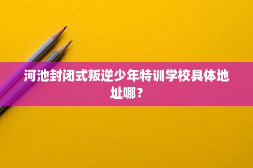 河池封闭式叛逆少年特训学校具体地址哪? 河池封闭式叛逆少年特训学校具体地址哪?