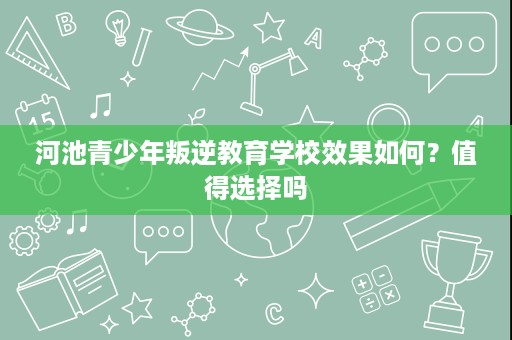 河池青少年叛逆教育学校效果如何?值得选择吗 河池青少年叛逆教育学校效果如何?值得选择吗