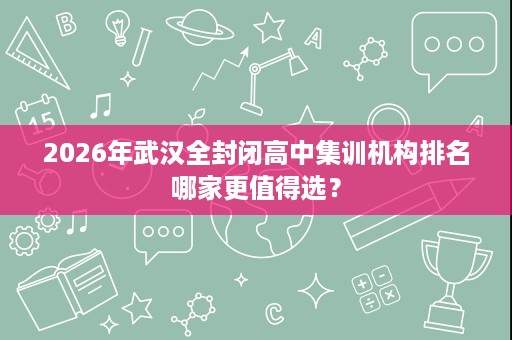 2026年武汉全封闭高中集训机构排名哪家更值得选？