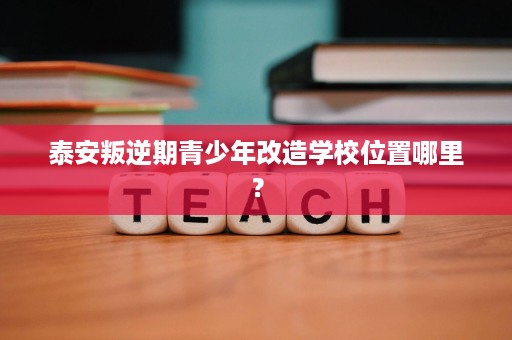 泰安叛逆期青少年改造学校位置哪里? 泰安叛逆期青少年改造学校位置哪里?