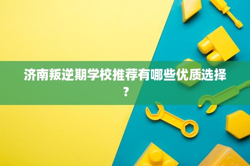 济南叛逆期学校推荐有哪些优质选择？